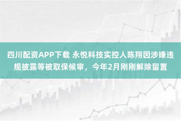 四川配资APP下载 永悦科技实控人陈翔因涉嫌违规披露等被取保候审，今年2月刚刚解除留置