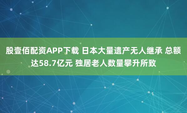 股壹佰配资APP下载 日本大量遗产无人继承 总额达58.7亿元 独居老人数量攀升所致