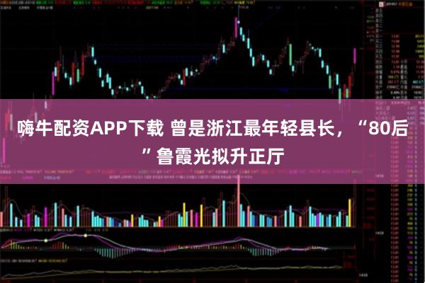 嗨牛配资APP下载 曾是浙江最年轻县长，“80后”鲁霞光拟升正厅
