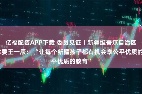 亿福配资APP下载 委员见证丨新疆维吾尔自治区政协常委王一辰： “让每个新疆孩子都有机会享公平优质的教育”