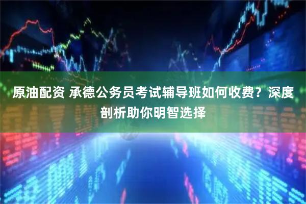 原油配资 承德公务员考试辅导班如何收费？深度剖析助你明智选择