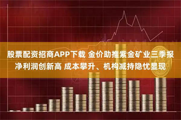 股票配资招商APP下载 金价助推紫金矿业三季报净利润创新高 成本攀升、机构减持隐忧显现