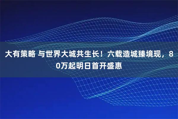 大有策略 与世界大城共生长！六载造城臻境现，80万起明日首开盛惠