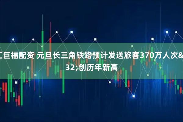 汇巨福配资 元旦长三角铁路预计发送旅客370万人次 创历年新高