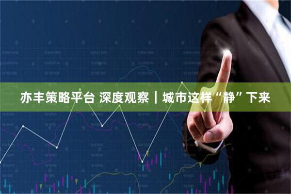 亦丰策略平台 深度观察｜城市这样“静”下来