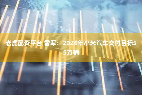 老虎配资平台 雷军：2026年小米汽车交付目标55万辆