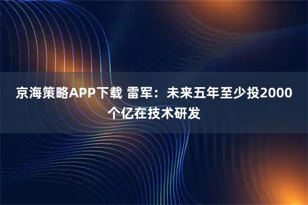 京海策略APP下载 雷军：未来五年至少投2000个亿在技术研发
