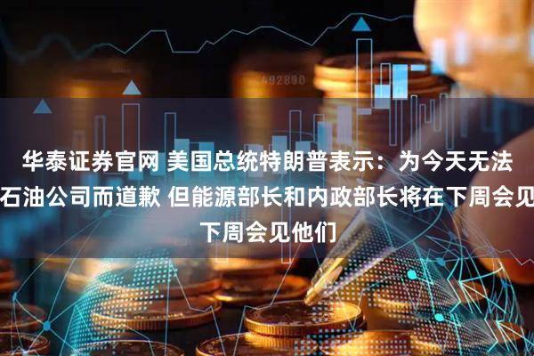华泰证券官网 美国总统特朗普表示：为今天无法接待石油公司而道歉 但能源部长和内政部长将在下周会见他们