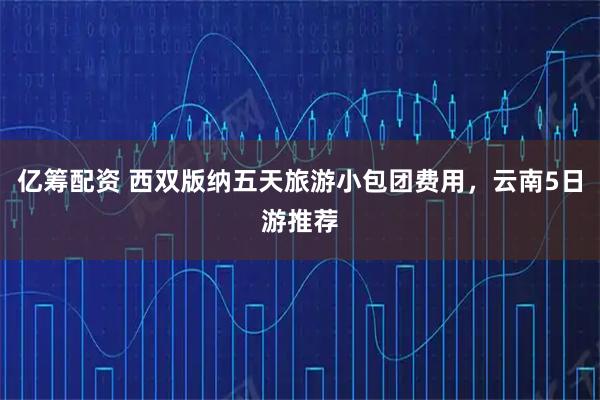 亿筹配资 西双版纳五天旅游小包团费用，云南5日游推荐