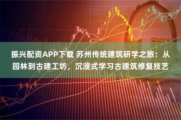 振兴配资APP下载 苏州传统建筑研学之旅：从园林到古建工坊，沉浸式学习古建筑修复技艺