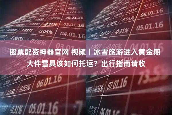 股票配资神器官网 视频丨冰雪旅游进入黄金期 大件雪具该如何托运？出行指南请收