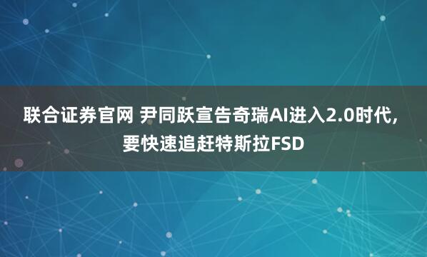 联合证券官网 尹同跃宣告奇瑞AI进入2.0时代, 要快速追赶特斯拉FSD