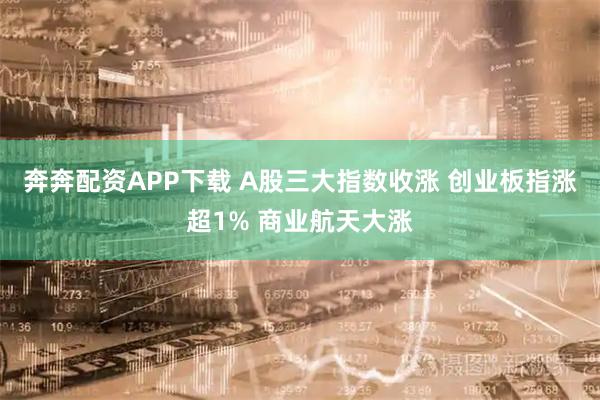 奔奔配资APP下载 A股三大指数收涨 创业板指涨超1% 商业航天大涨