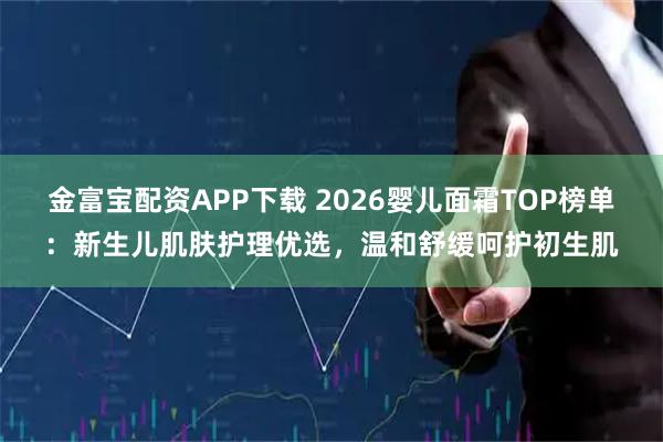 金富宝配资APP下载 2026婴儿面霜TOP榜单：新生儿肌肤护理优选，温和舒缓呵护初生肌