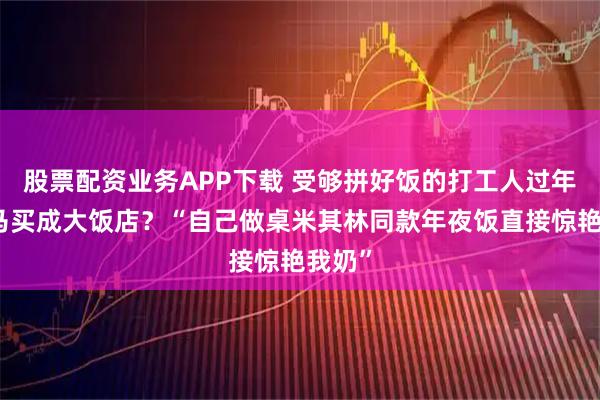 股票配资业务APP下载 受够拼好饭的打工人过年把盒马买成大饭店？“自己做桌米其林同款年夜饭直接惊艳我奶”