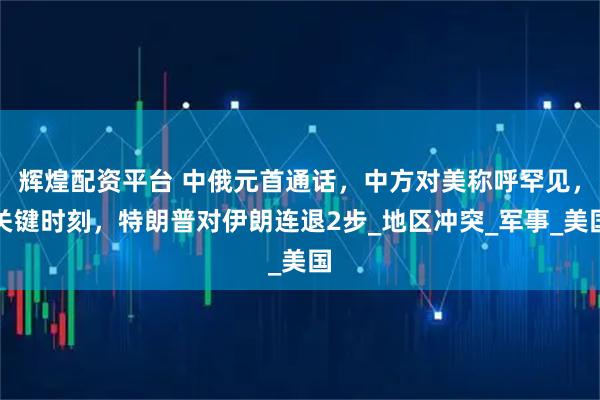 辉煌配资平台 中俄元首通话，中方对美称呼罕见，关键时刻，特朗普对伊朗连退2步_地区冲突_军事_美国