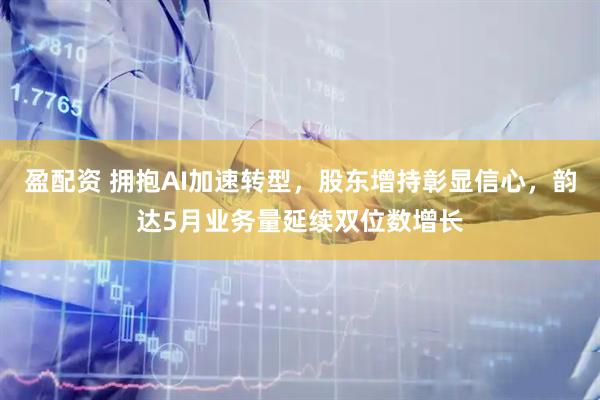 盈配资 拥抱AI加速转型,股东增持彰显信心,韵达5月业务量延续双位数增长