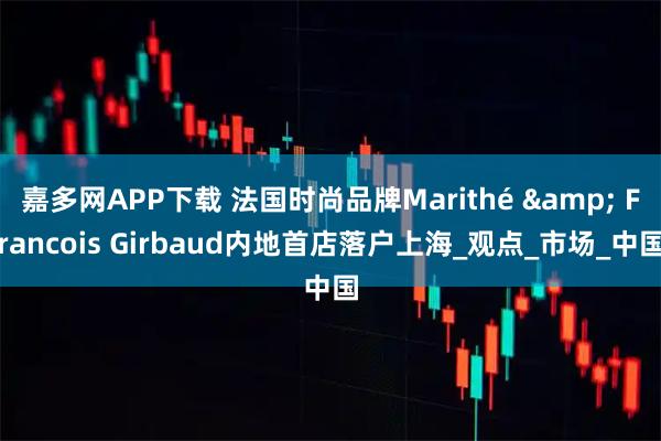 嘉多网APP下载 法国时尚品牌Marithé & Francois Girbaud内地首店落户上海_观点_市场_中国