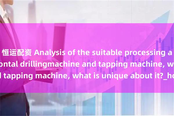 恒运配资 Analysis of the suitable processing accessories for horizontal drillingmachine and tapping machine, what is unique about it?_holes