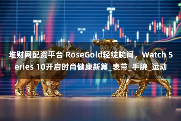 堆财网配资平台 RoseGold轻绽腕间，Watch Series 10开启时尚健康新篇_表带_手腕_运动