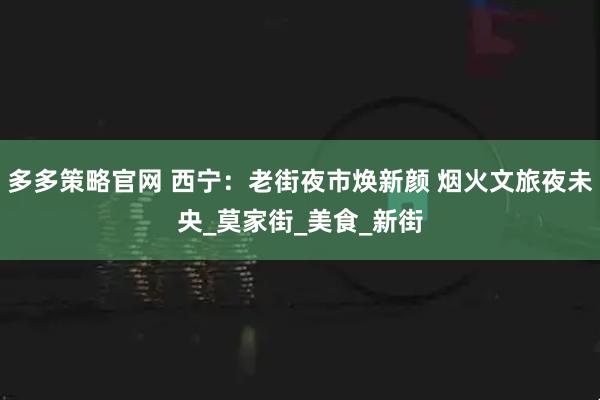 多多策略官网 西宁：老街夜市焕新颜 烟火文旅夜未央_莫家街_美食_新街