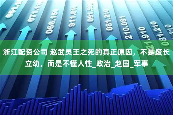 浙江配资公司 赵武灵王之死的真正原因，不是废长立幼，而是不懂人性_政治_赵国_军事
