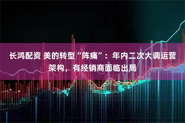 长鸿配资 美的转型“阵痛”：年内二次大调运营架构，有经销商面临出局