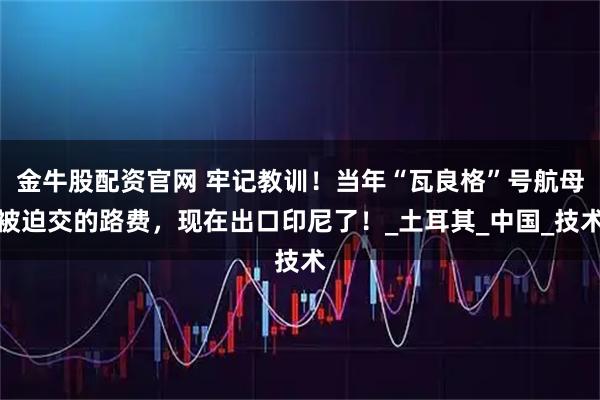 金牛股配资官网 牢记教训！当年“瓦良格”号航母被迫交的路费，现在出口印尼了！_土耳其_中国_技术