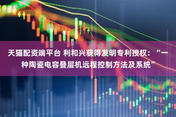 天猫配资端平台 利和兴获得发明专利授权：“一种陶瓷电容叠层机远程控制方法及系统”