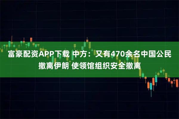 富豪配资APP下载 中方：又有470余名中国公民撤离伊朗 使领馆组织安全撤离