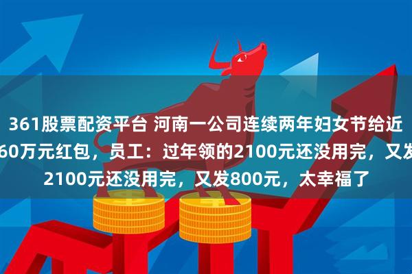 361股票配资平台 河南一公司连续两年妇女节给近2000名女员工发160万元红包，员工：过年领的2100元还没用完，又发800元，太幸福了
