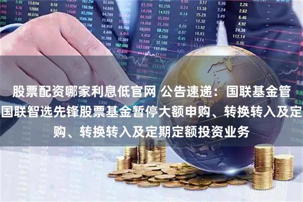 股票配资哪家利息低官网 公告速递：国联基金管理有限公司关于国联智选先锋股票基金暂停大额申购、转换转入及定期定额投资业务