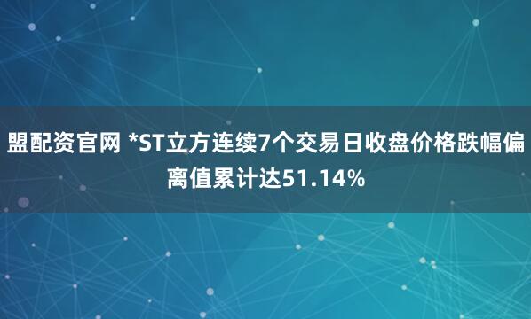 盟配资官网 *ST立方连续7个交易日收盘价格跌幅偏离值累计达51.14%