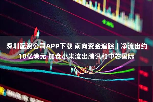 深圳配资公司APP下载 南向资金追踪｜净流出约10亿港元 加仓小米流出腾讯和中芯国际