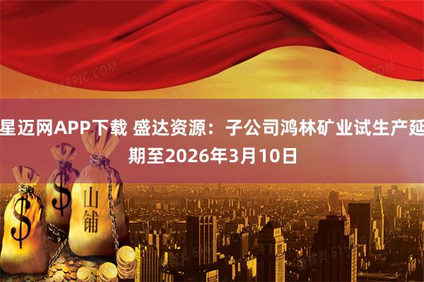 星迈网APP下载 盛达资源：子公司鸿林矿业试生产延期至2026年3月10日